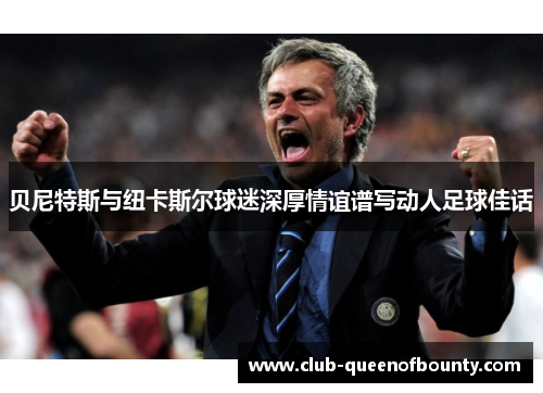 贝尼特斯与纽卡斯尔球迷深厚情谊谱写动人足球佳话