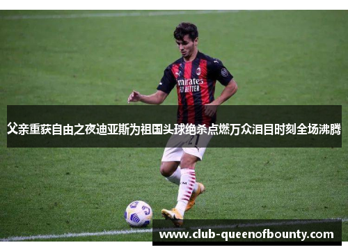 父亲重获自由之夜迪亚斯为祖国头球绝杀点燃万众泪目时刻全场沸腾