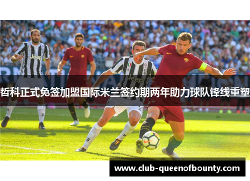 哲科正式免签加盟国际米兰签约期两年助力球队锋线重塑